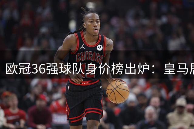 欧冠36强球队身价榜出炉：皇马居首 英超西甲包揽前六